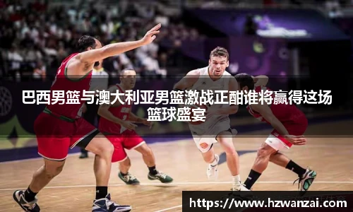 巴西男篮与澳大利亚男篮激战正酣谁将赢得这场篮球盛宴